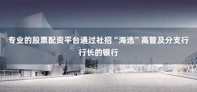 专业的股票配资平台通过社招“海选”高管及分支行行长的银行