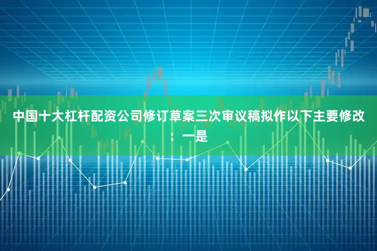 中国十大杠杆配资公司修订草案三次审议稿拟作以下主要修改：一是