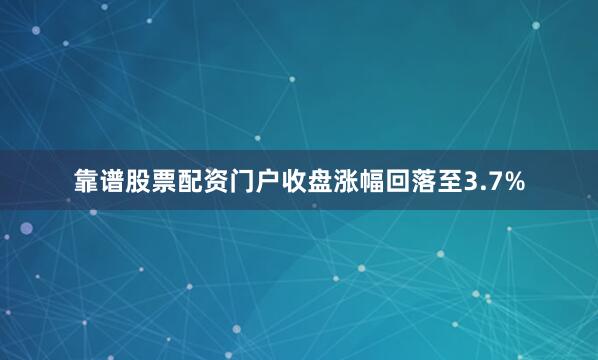 靠谱股票配资门户收盘涨幅回落至3.7%