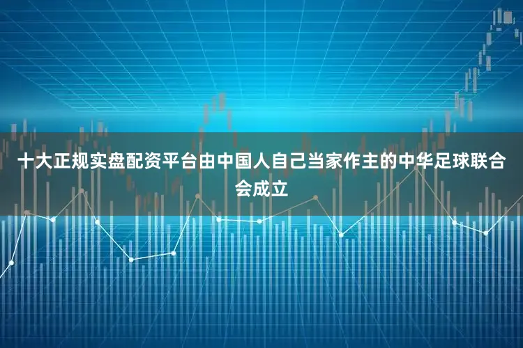 十大正规实盘配资平台由中国人自己当家作主的中华足球联合会成立