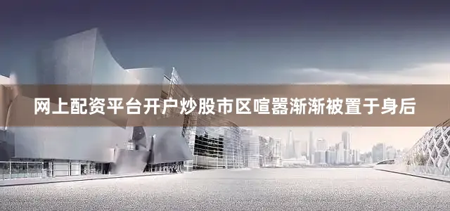 网上配资平台开户炒股市区喧嚣渐渐被置于身后