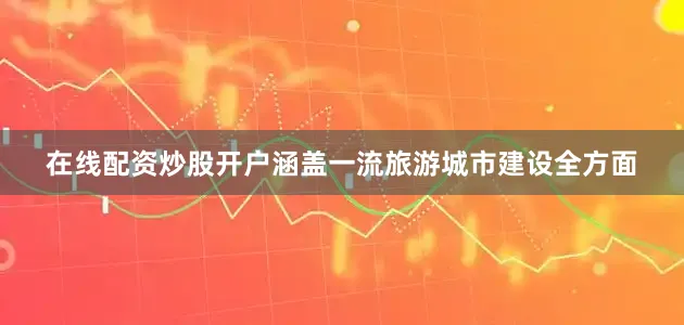 在线配资炒股开户涵盖一流旅游城市建设全方面
