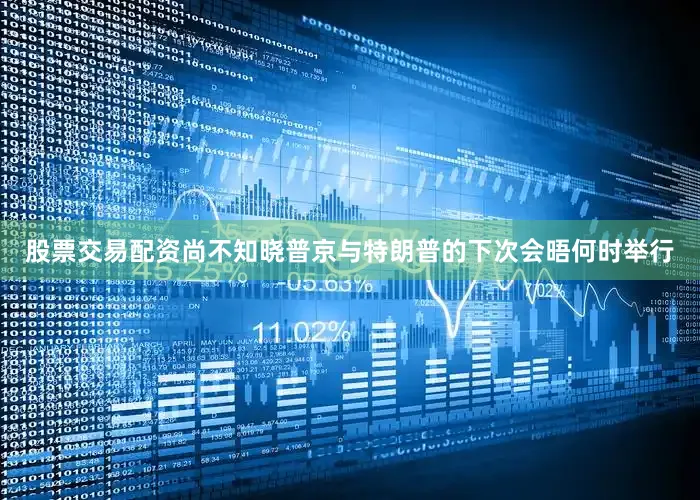 股票交易配资尚不知晓普京与特朗普的下次会晤何时举行